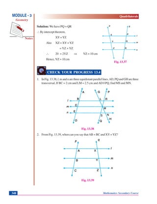 Mathematics Secondary Course348
Notes
MODULE - 3
Geometry
Quadrilaterals
Solution: We have PQ = QR
∴By intercept theorem,
XY=YZ
Also XZ = XY + YZ
= YZ + YZ
∴ 20 = 2YZ ⇒ YZ = 10 cm
Hence, YZ = 10 cm
CHECK YOUR PROGRESS 13.4
1. In Fig. 13.38, l,mandnarethreeequidistantparallellines.AD,PQandGHarethree
transversal, If BC = 2 cm and LM = 2.5 cm andAD || PQ, find MS and MN.
Fig. 13.38
2. From Fig. 13.39, when can you say thatAB = BC and XY=YZ?
Fig. 13.39
Fig. 13.37
 