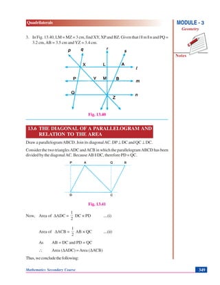 Mathematics Secondary Course 349
Quadrilaterals
Notes
MODULE - 3
Geometry
3. In Fig. 13.40, LM = MZ = 3 cm, find XY, XPand BZ. Given that l || m || n and PQ =
3.2 cm, AB = 3.5 cm and YZ = 3.4 cm.
Fig. 13.40
13.6 THE DIAGONAL OF A PARALLELOGRAM AND
RELATION TO THE AREA
Draw a parallelogramABCD. Join its diagonalAC. DP⊥ DC and QC ⊥ DC.
Consider the two trianglesADC andACB in which the parallelogramABCD has been
divided by the diagonalAC. BecauseAB || DC, therefore PD = QC.
Fig. 13.41
Now, Area of ΔADC =
2
1
DC × PD ....(i)
Area of ΔACB =
2
1
AB × QC ....(ii)
As AB = DC and PD = QC
∴ Area (ΔADC) = Area (ΔACB)
Thus,weconcludethefollowing:
 