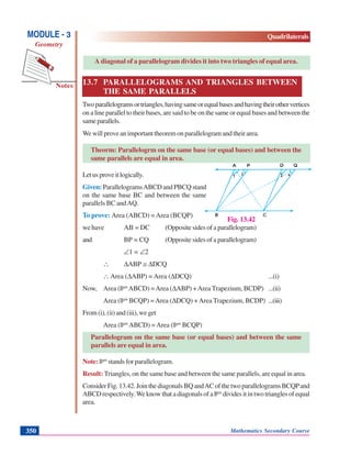 Mathematics Secondary Course350
Notes
MODULE - 3
Geometry
Quadrilaterals
A diagonal of a parallelogram divides it into two triangles of equal area.
13.7 PARALLELOGRAMS AND TRIANGLES BETWEEN
THE SAME PARALLELS
Twoparallelogramsortriangles,havingsameorequalbasesandhavingtheirothervertices
on a line parallel to their bases, are said to be on the same or equal bases and between the
sameparallels.
We will prove an important theorem on parallelogram and their area.
Theorm: Parallelogrm on the same base (or equal bases) and between the
same parallels are equal in area.
Letusproveitlogically.
Given: ParallelogramsABCD and PBCQ stand
on the same base BC and between the same
parallels BC andAQ.
To prove: Area (ABCD) =Area (BCQP)
we have AB = DC (Opposite sides of a parallelogram)
and BP = CQ (Opposite sides of a parallelogram)
∠1 = ∠2
∴ ΔABP ≅ ΔDCQ
∴ Area (ΔABP) = Area (ΔDCQ) ...(i)
Now, Area (||gm
ABCD) =Area (ΔABP) +Area Trapezium, BCDP) ...(ii)
Area (||gm
BCQP) =Area (ΔDCQ) +Area Trapezium, BCDP) ...(iii)
From(i),(ii)and(iii),weget
Area (||gm
ABCD) =Area (||gm
BCQP)
Parallelogram on the same base (or equal bases) and between the same
parallels are equal in area.
Note: ||gm
stands for parallelogram.
Result: Triangles, on the same base and between the same parallels, are equal in area.
ConsiderFig.13.42.JointhediagonalsBQandACofthetwoparallelogramsBCQPand
ABCD respectively.We know that a diagonals of a ||gm
divides it in two triangles of equal
area.
Fig. 13.42
 