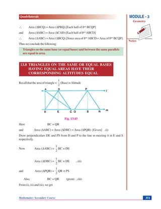 Mathematics Secondary Course 351
Quadrilaterals
Notes
MODULE - 3
Geometry
∴ Area (ΔBCQ) = Area (ΔPBQ) [Each half of ||gm
BCQP]
and Area (ΔΑBC) =Area (ΔCAD) [Each half of ||gm
ABCD]
∴ Area (ΔABC) =Area (ΔBCQ) [Since area of ||gm
ABCD =Area of ||gm
BCQP]
Thusweconcludethefollowing:
Triangles on the same base (or equal bases) and between the same parallels
are equal in area.
13.8 TRIANGLES ON THE SAME OR EQUAL BASES
HAVING EQUAL AREAS HAVE THEIR
CORRESPONDING ALTITUDES EQUAL
Recall that the area of triangle =
2
1
(Base) ×Altitude
Fig. 13.43
Here BC = QR
and Area (ΔABC) = Area (ΔDBC) = Area (ΔPQR) [Given] ..(i)
Draw perpendiculars DE and PS from D and P to the line m meeting it in E and S
respectively.
Now Area (ΔABC) =
2
1
BC × DE
Area (ΔDBC) =
2
1
BC × DE ...(ii)
and Area (ΔPQR) =
2
1
QR × PS
Also, BC = QR (given) ...(iii)
From(i),(ii)and(iii),weget
 