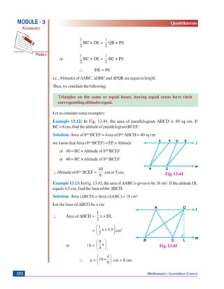 Mathematics Secondary Course352
Notes
MODULE - 3
Geometry
Quadrilaterals
2
1
BC × DE =
2
1
QR × PS
or
2
1
BC × DE =
2
1
BC × PS
∴ DE = PS
i.e.,Altitudes of ΔABC, ΔDBC and ΔPQR are equal in length.
Thus,weconcludethefollowing:
Triangles on the same or equal bases, having equal areas have their
corresponding altitudes equal.
Letusconsidersomeexamples:
Example 13.12: In Fig. 13.44, the area of parallelogram ABCD is 40 sq cm. If
BC = 8 cm, find the altitude of parallelogram BCEF.
Solution: Area of ||gm
BCEF =Area of ||gm
ABCD = 40 sq cm
we know thatArea (||gm
BCEF) = EF ×Altitude
or 40 = BC ×Altitude of ||gm
BCEF
or 40 = BC ×Altitude of ||gm
BCEF
∴Altitude of ||gm
BCEF =
8
40
cm or 5 cm.
Example 13.13: In Fig. 13.45, the area of ΔABCisgiventobe18cm2
. If the altitude DL
equals 4.5 cm, find the base of the ΔBCD.
Solution: Area (ΔBCD) =Area (ΔABC) = 18 cm2
Let the base of ΔBCD be x cm
∴ Area of ΔBCD =
2
1
x × DL
= ⎟
⎠
⎞
⎜
⎝
⎛
×4.5x
2
1
cm2
or 18 = ⎟
⎠
⎞
⎜
⎝
⎛
x
4
9
∴ x = ⎟
⎠
⎞
⎜
⎝
⎛
×
9
4
18 cm = 8 cm.
Fig. 13.44
Fig. 13.45
 