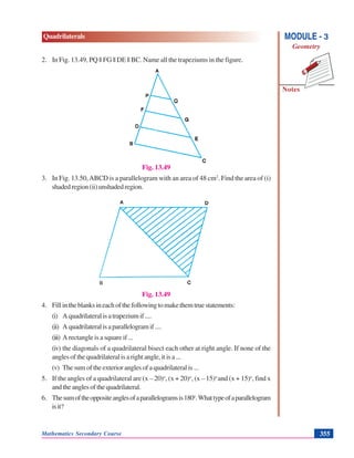 Mathematics Secondary Course 355
Quadrilaterals
Notes
MODULE - 3
Geometry
2. In Fig. 13.49, PQ || FG || DE || BC. Name all the trapeziums in the figure.
Fig. 13.49
3. In Fig. 13.50,ABCD is a parallelogram with an area of 48 cm2
. Find the area of (i)
shadedregion(ii)unshadedregion.
Fig. 13.49
4. Fillintheblanksineachofthefollowingtomakethemtruestatements:
(i) Aquadrilateralisatrapeziumif....
(ii) Aquadrilateralisaparallelogramif....
(iii) A rectangle is a square if ...
(iv) the diagonals of a quadrilateral bisect each other at right angle. If none of the
angles of the quadrilateral is a right angle, it is a ...
(v) The sum of the exterior angles of a quadrilateral is ...
5. If the angles of a quadrilateral are (x – 20)o
, (x + 20)o
, (x – 15)o
and (x + 15)o
, find x
andtheanglesofthequadrilateral.
6. Thesumoftheoppositeanglesofaparallelogramsis180o
.Whattypeofaparallelogram
isit?
 
