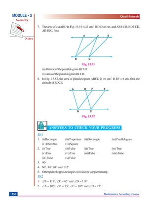 Mathematics Secondary Course356
Notes
MODULE - 3
Geometry
Quadrilaterals
7. The area of a ΔABD in Fig. 13.51 is 24 cm2
. If DE = 6 cm, andAB || CD, BD || CE,
AE || BC, find
Fig. 13.51
(i)AltitudeoftheparallelogramBCED.
(ii)AreaoftheparallelogramBCED.
8. In Fig. 13.52, the area of parallelogram ABCD is 40 cm2
. If EF = 8 cm, find the
altitude of ΔDCE.
Fig. 13.52
ANSWERS TO CHECK YOUR PROGRESS
13.1
1. (i)Rectangle (ii)Trapezium (iii)Rectangle (iv)Parallelogram
(v)Rhombus (vi)Square
2. (i)True (ii)False (iii)True (iv)True
(v)True (vi)True (vii)False (viii)False
(ix)False (x)False
3. 90o
4. 60o
, 84o
, 84o
and 132o
5. Other pair of opposite angles will also be supplementary.
13.2
1. ∠B = 118o
, ∠C = 62o
and ∠D = 118o
2. ∠A = 105o
, ∠B = 75o
, ∠C = 105o
and ∠D = 75o
 