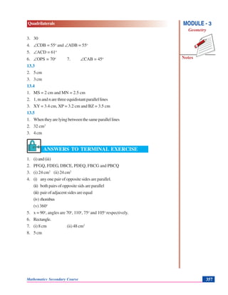 Mathematics Secondary Course 357
Quadrilaterals
Notes
MODULE - 3
Geometry
3. 30
4. ∠CDB = 55o
and ∠ADB = 55o
5. ∠ACD = 61o
6. ∠OPS = 70o
7. ∠CAB = 45o
13.3
2. 5 cm
3. 3 cm
13.4
1. MS = 2 cm and MN = 2.5 cm
2. 1, m and n are three equidistant parallel lines
3. XY = 3.4 cm, XP = 3.2 cm and BZ = 3.5 cm
13.5
1. Whentheyarelyingbetweenthesameparallellines
2. 32 cm2
3. 4 cm
ANSWERS TO TERMINAL EXERCISE
1. (i)and(iii)
2. PFGQ, FDEG, DBCE, PDEQ, FBCG and PBCQ
3. (i) 24 cm2
(ii) 24 cm2
4. (i) any one pair of opposite sides are parallel.
(ii) both pairs of opposite sids are parallel
(iii) pair of adjacent sides are equal
(iv) rhombus
(v) 360o
5. x = 90o
, angles are 70o
, 110o
, 75o
and 105o
respectively.
6. Rectangle.
7. (i) 8 cm (ii) 48 cm2
8. 5 cm
 
