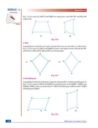 Mathematics Secondary Course330
Notes
MODULE - 3
Geometry
Quadrilaterals
Fig. 13.4 [(i) and (ii)] ABCD and PQRS are trapeziums with AB || DC and PQ || SR
respectively.
(i) (ii)
Fig. 13.4
2. Kite
Aquadrilateral, which has two pairs of equal sides next to each other, is called a kite.
Fig. 13.5 [(i) and (ii)]ABCD and PQRS are kites with adjacent sidesAB andAD, BC
and CD in (i) PQ and PS, QR and RS in (ii) being equal.
Fig. 13.5
3. Parallelogram
Aquadrilateralwhichhasbothpairsofoppositesidesparallel,iscalledaparallelogram.In
Fig. 13.6 [(i) and (ii)]ABCD and PQRS are parallelograms withAB||DC,AD||BC and
PQ||SR, SP||RQ.These are denoted by ||gm
ABCD (ParallelogramABCD) and ||gm
PQRS
(ParallelogramPQRS).
(i) (ii)
Fig. 13.6
A
B D
C
P
Q S
R
(i) (ii)
 