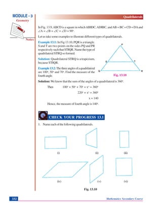 Mathematics Secondary Course332
Notes
MODULE - 3
Geometry
Quadrilaterals
In Fig. 13.9,ABCD is a square in whichAB||DC,AD||BC, andAB = BC = CD = DAand
∠A = ∠B = ∠C = ∠D = 90o
.
Letustakesomeexamplestoillustratedifferenttypesofquadrilaterals.
Example 13.1: In Fig 13.10, PQR is a triangle.
S and T are two points on the sides PQ and PR
respectivelysuchthatST||QR.Namethetypeof
quadrilateral STRQ so formed.
Solution: Quadrilateral STRQ is a trapezium,
because ST||QR.
Example13.2:Thethreeanglesofaquadrilateral
are 100o
, 50o
and 70o
. Find the measure of the
fourthangle.
Solution: We know that the sum of the angles of a quadrilateral is 360o
.
Then 100o
+ 50o
+ 70o
+ xo
= 360o
220o
+ xo
= 360o
x = 140
Hence, the measure of fourth angle is 140o
.
CHECK YOUR PROGRESS 13.1
1. Nameeachofthefollowingquadrilaterals.
(i) (ii) (iii)
(iv) (v) (vi)
Fig. 13.10
Fig. 13.10
 