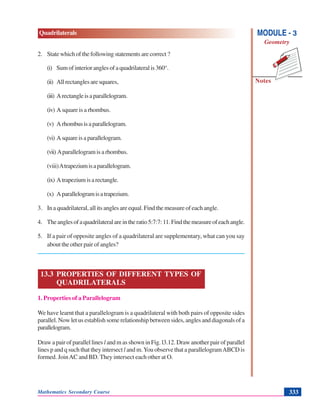 Mathematics Secondary Course 333
Quadrilaterals
Notes
MODULE - 3
Geometry
2. State which of the following statements are correct ?
(i) Sumofinterioranglesofaquadrilateralis360°.
(ii) All rectangles are squares,
(iii) Arectangleisaparallelogram.
(iv) A square is a rhombus.
(v) Arhombusisaparallelogram.
(vi) Asquareisaparallelogram.
(vii) Aparallelogramisarhombus.
(viii)Atrapeziumisaparallelogram.
(ix) Atrapeziumisarectangle.
(x) Aparallelogramisatrapezium.
3. In a quadrilateral, all its angles are equal. Find the measure of each angle.
4. Theanglesofaquadrilateralareintheratio5:7:7:11.Findthemeasureofeachangle.
5. If a pair of opposite angles of a quadrilateral are supplementary, what can you say
about the other pair of angles?
13.3 PROPERTIES OF DIFFERENT TYPES OF
QUADRILATERALS
1. Properties of a Parallelogram
We have learnt that a parallelogram is a quadrilateral with both pairs of opposite sides
parallel. Now let us establish some relationship between sides, angles and diagonals of a
parallelogram.
Draw a pair of parallel lines l and m as shown in Fig. l3.12. Draw another pair of parallel
lines p and q such that they intersect l and m.You observe that a parallelogramABCD is
formed. JoinAC and BD. They intersect each other at O.
 