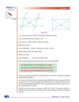 Mathematics Secondary Course334
Notes
MODULE - 3
Geometry
Quadrilaterals
Fig. l3.12
Now measure the sidesAB, BC, CD and DA. What do you find?
You will find thatAB = DC and BC =AD.
Also measure ∠ABC, ∠BCD, ∠CDA and ∠DAB.
What do you find?
You will find that ∠DAB = ∠BCD and ∠ABC = ∠CDA
Again, Measure OA, OC, OB and OD.
What do you find?
Youwillfindthat OA = OC and OB = OD
Drawanotherparallelogramandrepeattheactivity.Youwillfindthat
The opposite sides of a parallelogram are equal.
The opposite angles of a parallelogram are equal.
The diagonals of a parallelogram bisect each other.
The above mentioned properties of a parallelogram can also be verified by Cardboard
modelwhichisasfollows:
Let us take a cardboard. Draw any parallelogramABCD on it. Draw its diagonalAC as
shown in Fig 13.13 Cut the parallelogram ABCD from the cardboard. Now cut this
parallelogram along the diagonalAC.Thus, the parallelogram has been divided into two
parts and each part is a triangle.
In other words, you get two triangles, ΔABC and ΔADC. Now place ΔADC on
ΔABCinsuchawaythatthevertexDfallsonthevertexBandthesideCDfallsalongthe
sideAB.
 