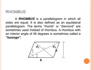 RHOMBUS
A RHOMBUS is a parallelogram in which all
sides are equal. It is also defined as an equilateral
parallelogram. The terms “rhomb” or “diamond” are
sometimes used instead of rhombus. A rhombus with
an interior angle of 45 degrees is sometimes called a
“lozenge”.
𝒅 𝟏 𝒅 𝟐
𝜽
𝟐
h
𝜽
𝟐
b
 