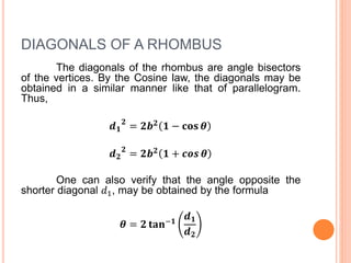 DIAGONALS OF A RHOMBUS
The diagonals of the rhombus are angle bisectors
of the vertices. By the Cosine law, the diagonals may be
obtained in a similar manner like that of parallelogram.
Thus,
𝒅 𝟏
𝟐
= 𝟐𝒃 𝟐
𝟏 − 𝐜𝐨𝐬 𝜽
𝒅 𝟐
𝟐
= 𝟐𝒃 𝟐 𝟏 + 𝒄𝒐𝒔 𝜽
One can also verify that the angle opposite the
shorter diagonal 𝑑1, may be obtained by the formula
𝜽 = 𝟐 𝐭𝐚𝐧−𝟏
𝒅 𝟏
𝒅 𝟐
 