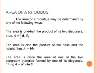 AREA OF A RHOMBUS
The area of a rhombus may be determined by
any of the following ways:
The area is one-half the product of its two diagonals,
thus, 𝑨 =
𝟏
𝟐
𝒅 𝟏 𝒅 𝟐
The area is also the product of the base and the
height, thus 𝑨 = 𝒃𝒉
The area is twice the area of one of the two
congruent triangles formed by one of its diagonals.
Thus, 𝑨 = 𝒃 𝟐 𝒔𝒊𝒏 𝜽
 