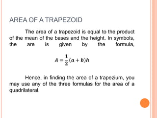 AREA OF A TRAPEZOID
The area of a trapezoid is equal to the product
of the mean of the bases and the height. In symbols,
the are is given by the formula,
𝑨 =
𝟏
𝟐
𝒂 + 𝒃 𝒉
Hence, in finding the area of a trapezium, you
may use any of the three formulas for the area of a
quadrilateral.
 