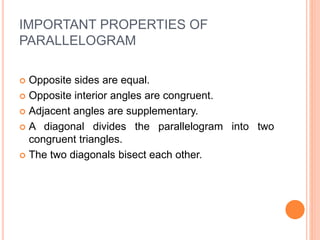 IMPORTANT PROPERTIES OF
PARALLELOGRAM
 Opposite sides are equal.
 Opposite interior angles are congruent.
 Adjacent angles are supplementary.
 A diagonal divides the parallelogram into two
congruent triangles.
 The two diagonals bisect each other.
 