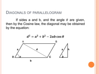 DIAGONALS OF PARALLELOGRAM
If sides a and b, and the angle 𝜃 are given,
then by the Cosine law, the diagonal may be obtained
by the equation:
𝒅 𝟐 = 𝒂 𝟐 + 𝒃 𝟐 − 𝟐𝒂𝒃 𝐜𝐨𝐬 𝜽
A B
a d a h
D 𝜽 C 𝜽
b
 
