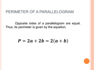 PERIMETER OF A PARALLELOGRAM
Opposite sides of a parallelogram are equal.
Thus, its perimeter is given by the equation,
𝑷 = 𝟐𝒂 + 𝟐𝒃 = 𝟐 𝒂 + 𝒃
 