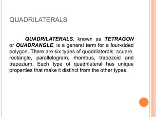 QUADRILATERALS
QUADRILATERALS, known as TETRAGON
or QUADRANGLE, is a general term for a four-sided
polygon. There are six types of quadrilaterals: square,
rectangle, parallelogram, rhombus, trapezoid and
trapezium. Each type of quadrilateral has unique
properties that make it distinct from the other types.
 