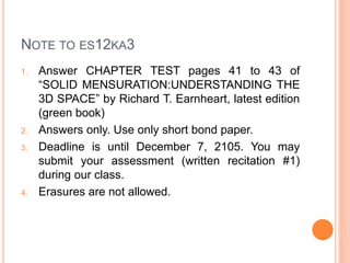 NOTE TO ES12KA3
1. Answer CHAPTER TEST pages 41 to 43 of
“SOLID MENSURATION:UNDERSTANDING THE
3D SPACE” by Richard T. Earnheart, latest edition
(green book)
2. Answers only. Use only short bond paper.
3. Deadline is until December 7, 2105. You may
submit your assessment (written recitation #1)
during our class.
4. Erasures are not allowed.
 