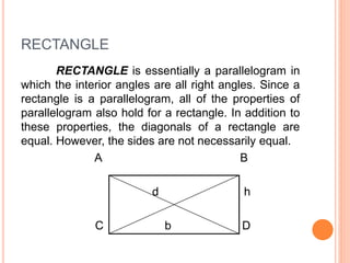 RECTANGLE
RECTANGLE is essentially a parallelogram in
which the interior angles are all right angles. Since a
rectangle is a parallelogram, all of the properties of
parallelogram also hold for a rectangle. In addition to
these properties, the diagonals of a rectangle are
equal. However, the sides are not necessarily equal.
A B
d h
C b D
 
