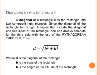 DIAGONALS OF A RECTANGLE
A diagonal of a rectangle cuts the rectangle into
two congruent right triangles. Since the diagonal of the
rectangle forms right triangles that include the diagonal
and two sides of the rectangle, one can always compute
for the third side with the use of the PYTHAGOREAN
THEOREM. Thus,
𝒅 = 𝒃 𝟐 + 𝒉 𝟐
Where d is the diagonal of the rectangle
b is the base of the rectangle
h is the height or the altitude of the rectangle
 
