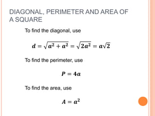 DIAGONAL, PERIMETER AND AREA OF
A SQUARE
To find the diagonal, use
𝒅 = 𝒂 𝟐 + 𝒂 𝟐 = 𝟐𝒂 𝟐 = 𝒂 𝟐
To find the perimeter, use
𝑷 = 𝟒𝒂
To find the area, use
𝑨 = 𝒂 𝟐
 