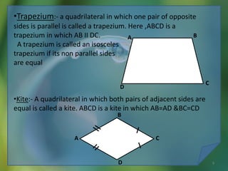 •Trapezium:- a quadrilateral in which one pair of opposite
sides is parallel is called a trapezium. Here ,ABCD is a
trapezium in which AB II DC.
A trapezium is called an isosceles
trapezium if its non parallel sides
are equal
•Kite:- A quadrilateral in which both pairs of adjacent sides are
equal is called a kite. ABCD is a kite in which AB=AD &BC=CD
A
D
C
B
A
B
C
D
10/19/2016 9
 