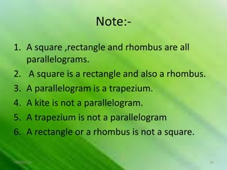 Note:-
1. A square ,rectangle and rhombus are all
parallelograms.
2. A square is a rectangle and also a rhombus.
3. A parallelogram is a trapezium.
4. A kite is not a parallelogram.
5. A trapezium is not a parallelogram
6. A rectangle or a rhombus is not a square.
10/19/2016 10
 