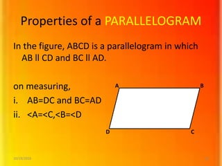 Properties of a PARALLELOGRAM
In the figure, ABCD is a parallelogram in which
AB ll CD and BC ll AD.
on measuring,
i. AB=DC and BC=AD
ii. <A=<C,<B=<D
C
B
D
A
10/19/2016 12
 