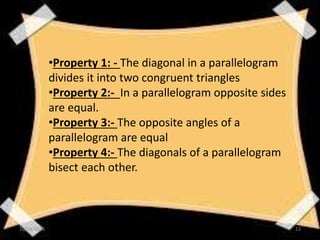 •Property 1: - The diagonal in a parallelogram
divides it into two congruent triangles
•Property 2:- In a parallelogram opposite sides
are equal.
•Property 3:- The opposite angles of a
parallelogram are equal
•Property 4:- The diagonals of a parallelogram
bisect each other.
10/19/2016 13
 