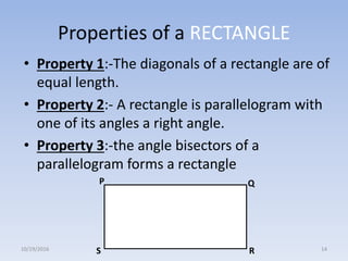 Properties of a RECTANGLE
• Property 1:-The diagonals of a rectangle are of
equal length.
• Property 2:- A rectangle is parallelogram with
one of its angles a right angle.
• Property 3:-the angle bisectors of a
parallelogram forms a rectangle
P Q
RS10/19/2016 14
 