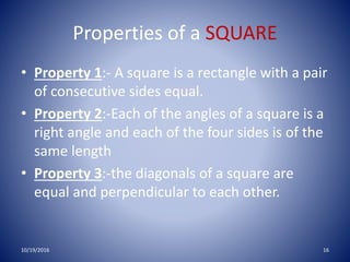 Properties of a SQUARE
• Property 1:- A square is a rectangle with a pair
of consecutive sides equal.
• Property 2:-Each of the angles of a square is a
right angle and each of the four sides is of the
same length
• Property 3:-the diagonals of a square are
equal and perpendicular to each other.
10/19/2016 16
 