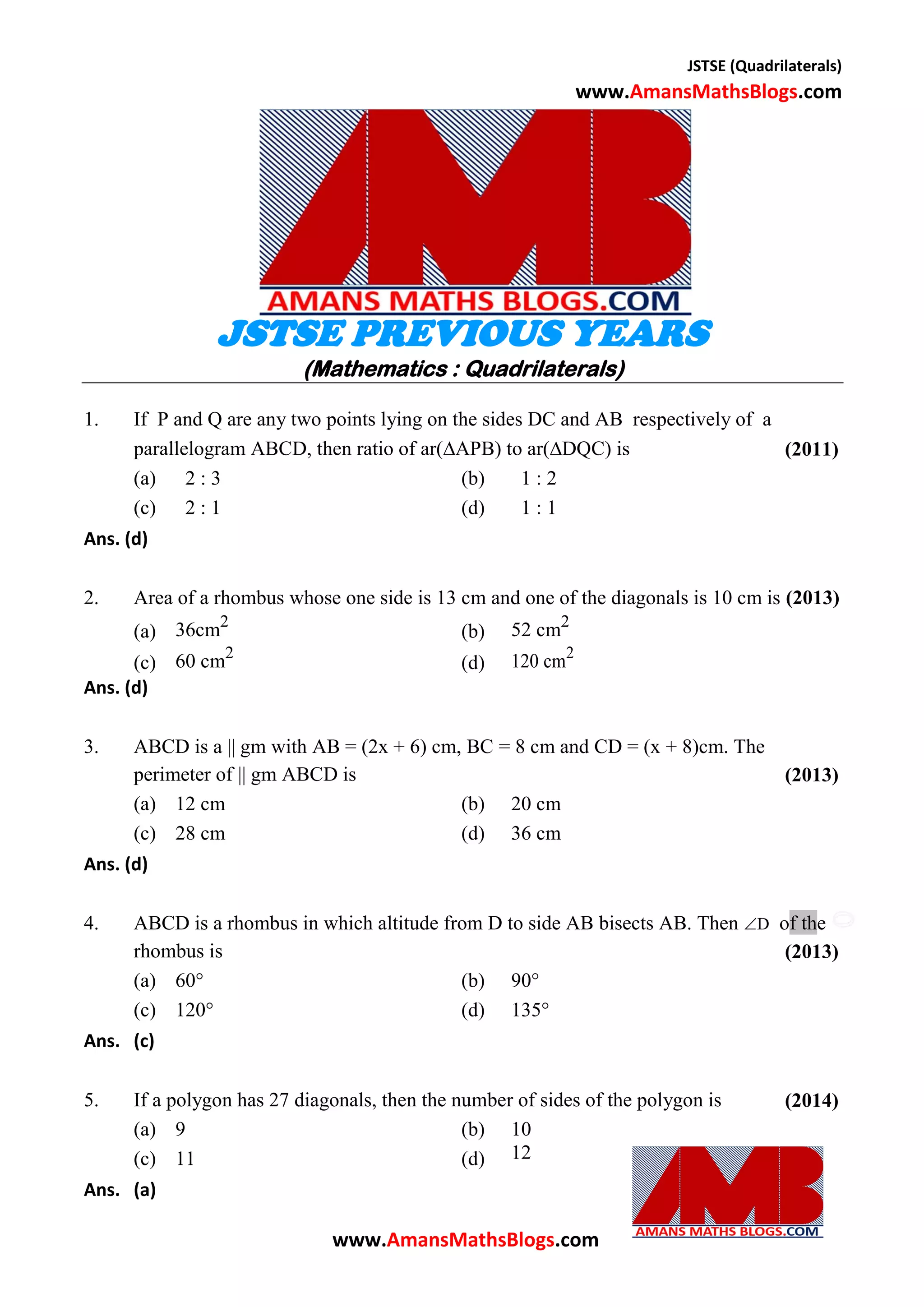 JSTSE (Quadrilaterals)
www.AmansMathsBlogs.com
JSTSE PREVIOUS YEARS
(Mathematics : Quadrilaterals)
1. If P and Q are any two points lying on the sides DC and AB respectively of a
parallelogram ABCD, then ratio of ar(APB) to ar(DQC) is (2011)
(a) 2 : 3 (b) 1 : 2
(c) 2 : 1 (d) 1 : 1
Ans. (d)
2. Area of a rhombus whose one side is 13 cm and one of the diagonals is 10 cm is (2013)
(a) 36cm2
(b) 52 cm2
(c) 60 cm2
(d) 120 cm2
Ans. (d)
3. ABCD is a || gm with AB = (2x + 6) cm, BC = 8 cm and CD = (x + 8)cm. The
perimeter of || gm ABCD is (2013)
(a) 12 cm (b) 20 cm
(c) 28 cm (d) 36 cm
Ans. (d)
4. ABCD is a rhombus in which altitude from D to side AB bisects AB. Then D of the
rhombus is (2013)
(a) 60° (b) 90°
(c) 120° (d) 135°
Ans. (c)
5. If a polygon has 27 diagonals, then the number of sides of the polygon is (2014)
(a) 9 (b) 10
(c) 11 (d) 12
Ans. (a)
www.AmansMathsBlogs.com