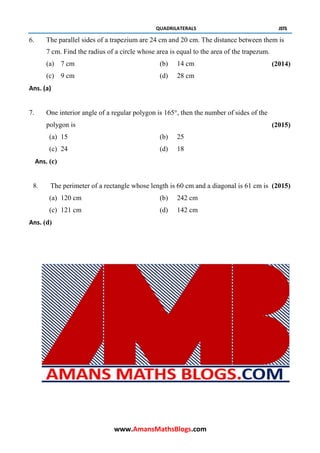 QUADRILATERALS JSTS
6. The parallel sides of a trapezium are 24 cm and 20 cm. The distance between them is
7 cm. Find the radius of a circle whose area is equal to the area of the trapezum.
(a) 7 cm (b) 14 cm (2014)
(c) 9 cm (d) 28 cm
Ans. (a)
7. One interior angle of a regular polygon is 165°, then the number of sides of the
polygon is (2015)
(a) 15 (b) 25
(c) 24 (d) 18
Ans. (c)
8. The perimeter of a rectangle whose length is 60 cm and a diagonal is 61 cm is (2015)
(a) 120 cm (b) 242 cm
(c) 121 cm (d) 142 cm
Ans. (d)
www.AmansMathsBlogs.com