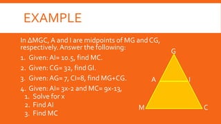EXAMPLE
In ∆MGC, A and I are midpoints of MG and CG,
respectively.Answer the following:
1. Given:AI= 10.5, find MC.
2. Given: CG= 32, find GI.
3. Given:AG= 7, CI=8, find MG+CG.
4. Given: AI= 3x-2 and MC= 9x-13,
1. Solve for x
2. Find AI
3. Find MC
M C
I
G
A
 