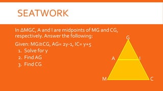 SEATWORK
In ∆MGC, A and I are midpoints of MG and CG,
respectively.Answer the following:
Given: MG≅CG, AG= 2y-1, IC= y+5
1. Solve for y
2. Find AG
3. Find CG
M C
I
G
A
 