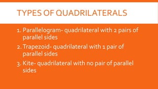 TYPES OF QUADRILATERALS
1. Parallelogram- quadrilateral with 2 pairs of
parallel sides
2.Trapezoid- quadrilateral with 1 pair of
parallel sides
3. Kite- quadrilateral with no pair of parallel
sides
 