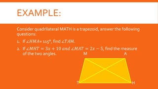 EXAMPLE:
Consider quadrilateral MATH is a trapezoid, answer the following
questions:
1. If ∠𝐻𝑀𝐴= 115°, find ∠𝑇𝐴M.
2. If ∠𝑀𝐻𝑇 = 3𝑥 + 10 𝑎𝑛𝑑 ∠𝑀𝐴𝑇 = 2𝑥 − 5, find the measure
of the two angles. M A
T H
 