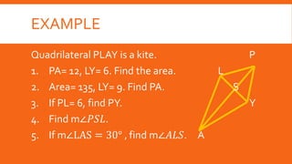 EXAMPLE
Quadrilateral PLAY is a kite. P
1. PA= 12, LY= 6. Find the area. L
2. Area= 135, LY= 9. Find PA. S
3. If PL= 6, find PY. Y
4. Find m∠𝑃𝑆𝐿.
5. If m∠LAS = 30° , find m∠𝐴𝐿𝑆. A
 