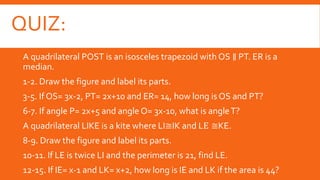 QUIZ:
A quadrilateral POST is an isosceles trapezoid with OS ∥ PT. ER is a
median.
1-2. Draw the figure and label its parts.
3-5. If OS= 3x-2, PT= 2x+10 and ER= 14, how long is OS and PT?
6-7. If angle P= 2x+5 and angle O= 3x-10, what is angleT?
A quadrilateral LIKE is a kite where LI≅IK and LE ≅KE.
8-9. Draw the figure and label its parts.
10-11. If LE is twice LI and the perimeter is 21, find LE.
12-15. If IE= x-1 and LK= x+2, how long is IE and LK if the area is 44?
 