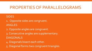 PROPERTIES OF PARALLELOGRAMS
SIDES
1. Opposite sides are congruent.
ANGLES
2. Opposite angles are congruent.
3. Consecutive angles are supplementary.
DIAGONALS
4. Diagonals bisect each other.
5. Diagonal forms two congruent triangles.
 