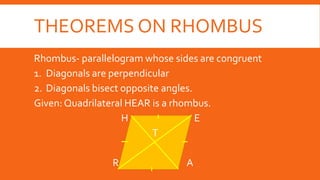 THEOREMS ON RHOMBUS
Rhombus- parallelogram whose sides are congruent
1. Diagonals are perpendicular
2. Diagonals bisect opposite angles.
Given: Quadrilateral HEAR is a rhombus.
H E
T
R A
 
