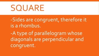 SQUARE
-Sides are congruent, therefore it
is a rhombus.
-A type of parallelogram whose
diagonals are perpendicular and
congruent.
 