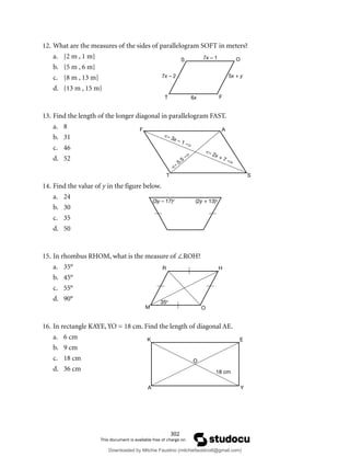 302
12. What are the measures of the sides of parallelogram SOFT in meters?
a. {2 m , 1 m}
b. {5 m , 6 m}
c. {8 m , 13 m}
d. {13 m , 15 m}
13. Find the length of the longer diagonal in parallelogram FAST.
a. 8
b. 31
c. 46
d. 52
14. Find the value of y in the figure below.
a. 24
b. 30
c. 35
d. 50
15. In rhombus RHOM, what is the measure of ∠ROH?
a. 35°
b. 45°
c. 55°
d. 90°
16. In rectangle KAYE, YO = 18 cm. Find the length of diagonal AE.
a. 6 cm
b. 9 cm
c. 18 cm
d. 36 cm
<– 3x – 1 –>
<– 2x + 7 –>
<–
5.5
–>
F A
T S
(3y – 17)o
(2y + 13)o
R H
O
M
35o
K E
O
A Y
18 cm
S 7x – 1 O
7x – 2 5x + y
6x
T F
Downloaded by Mitchie Faustino (mitchiefaustino6@gmail.com)
lOMoARcPSD|10983166
 