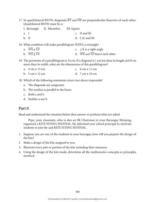 303
17. In quadrilateral RSTW, diagonals RT and SW are perpendicular bisectors of each other.
Quadrilateral RSTW must be a:
I. Rectangle II. Rhombus III. Square
a. I c. II and III
b. II d. I, II, and III
18. What condition will make parallelogram WXYZ a rectangle?
a. WX ≅ YZ c. ∠X is a right angle
b. WX || YZ d. WX and YZ bisect each other
19. The perimeter of a parallelogram is 34 cm. If a diagonal is 1 cm less than its length and 8 cm
more than its width, what are the dimensions of this parallelogram?
a. 4 cm × 13 cm c. 6 cm × 11 cm
b. 5 cm × 12 cm d. 7 cm × 10 cm
20. Which of the following statements is/are true about trapezoids?
a. The diagonals are congruent.
b. The median is parallel to the bases.
c. Both a and b
d. Neither a nor b
Part II
Read and understand the situation below then answer or perform what are asked.
Pepe, your classmate, who is also an SK Chairman in your Barangay Matayog,
organized a KITE FLYING FESTIVAL. He informed your school principal to motivate
students to join the said KITE FLYING FESTIVAL.
1. Suppose you are one of the students in your barangay, how will you prepare the design of
the kite?
2 Make a design of the kite assigned to you.
3. Illustrate every part or portion of the kite including their measures.
4. Using the design of the kite made, determine all the mathematics concepts or principles
involved.
Downloaded by Mitchie Faustino (mitchiefaustino6@gmail.com)
lOMoARcPSD|10983166
 