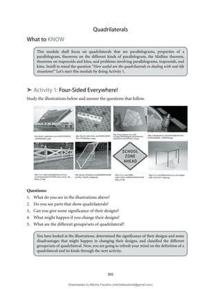 305
Quadrilaterals
What to KNOW
This module shall focus on quadrilaterals that are parallelograms, properties of a
parallelogram, theorems on the different kinds of parallelogram, the Midline theorem,
theorems on trapezoids and kites, and problems involving parallelograms, trapezoids, and
kites. Instill in mind the question “How useful are the quadrilaterals in dealing with real-life
situations?” Let’s start this module by doing Activity 1.
➤ Activity 1: Four-Sided Everywhere!
Study the illustrations below and answer the questions that follow.
Questions:
1. What do you see in the illustrations above?
2. Do you see parts that show quadrilaterals?
3. Can you give some significance of their designs?
4. What might happen if you change their designs?
5. What are the different groups/sets of quadrilateral?
You have looked at the illustrations, determined the significance of their designs and some
disadvantages that might happen in changing their designs, and classified the different
groups/sets of quadrilateral. Now, you are going to refresh your mind on the definition of a
quadrilateral and its kinds through the next activity.
Downloaded by Mitchie Faustino (mitchiefaustino6@gmail.com)
lOMoARcPSD|10983166
 