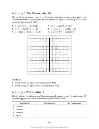 307
➤ Activity 3: Plot, Connect, Identify
Plot the following sets of points in the Cartesian plane. Connect each given set of points
consecutively to form a quadrilateral. Identify whether the figure is a parallelogram or not and
answer the questions that follow.
1. (-1, 2) ; (-1, 0) ; (1, 0) ; (1, 2) 4. (3, 4) ; (2, 2) ; (3, 0) ; (4, 2)
2. (1, 0) ; (3, 0) ; (0, -2) ; (3, -2) 5. (-4, 2) ; (-5, 1) ; (-3, 1) ; (-4, -2)
3. (-4, -2) ; (-4, -4) ; (0, -2) ; (0, -4) 6. (-2, 4) ; (-4, 2) ; (-1, 2) ; (1, 4)
Questions:
1. Which among the figures are parallelograms? Why?
2. Which among the figures are not parallelograms? Why?
➤ Activity 4: Which Is Which?
Identify whether the following quadrilaterals are parallelograms or not. Put a check mark (3)
under the appropriate column and answer the questions that follow.
Quadrilateral Parallelogram Not Parallelogram
1. trapezoid
2. rectangle
3. rhombus
4. square
Downloaded by Mitchie Faustino (mitchiefaustino6@gmail.com)
lOMoARcPSD|10983166
 