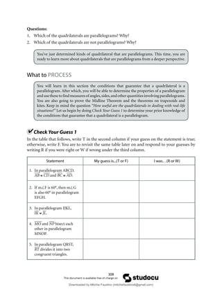308
Questions:
1. Which of the quadrilaterals are parallelograms? Why?
2. Which of the quadrilaterals are not parallelograms? Why?
You’ve just determined kinds of quadrilateral that are parallelograms. This time, you are
ready to learn more about quadrilaterals that are parallelograms from a deeper perspective.
What to PROCESS
You will learn in this section the conditions that guarantee that a quadrilateral is a
parallelogram. After which, you will be able to determine the properties of a parallelogram
andusethesetofindmeasuresof angles,sides,andotherquantitiesinvolvingparallelograms.
You are also going to prove the Midline Theorem and the theorems on trapezoids and
kites. Keep in mind the question “How useful are the quadrilaterals in dealing with real-life
situations?” Let us begin by doing Check Your Guess 1 to determine your prior knowledge of
the conditions that guarantee that a quadrilateral is a parallelogram.
Check Your Guess 1
In the table that follows, write T in the second column if your guess on the statement is true;
otherwise, write F. You are to revisit the same table later on and respond to your guesses by
writing R if you were right or W if wrong under the third column.
Statement My guess is...(T or F) I was…(R or W)
1. In parallelogram ABCD,
AB ≅ CD and BC ≅ AD.
2. If m∠F is 60°, then m∠G
is also 60° in parallelogram
EFGH.
3. In parallelogram IJKL,
IK ≅ JL.
4. MO and NP bisect each
other in parallelogram
MNOP.
5. In parallelogram QRST,
RT divides it into two
congruent triangles.
Downloaded by Mitchie Faustino (mitchiefaustino6@gmail.com)
lOMoARcPSD|10983166
 