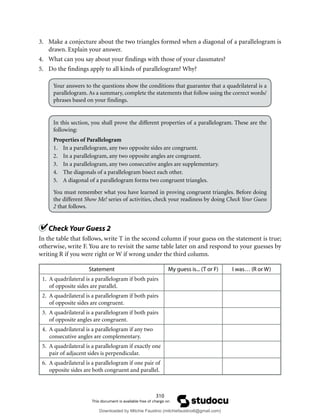 310
3. Make a conjecture about the two triangles formed when a diagonal of a parallelogram is
drawn. Explain your answer.
4. What can you say about your findings with those of your classmates?
5. Do the findings apply to all kinds of parallelogram? Why?
Your answers to the questions show the conditions that guarantee that a quadrilateral is a
parallelogram. As a summary, complete the statements that follow using the correct words/
phrases based on your findings.
In this section, you shall prove the different properties of a parallelogram. These are the
following:
Properties of Parallelogram
1. In a parallelogram, any two opposite sides are congruent.
2. In a parallelogram, any two opposite angles are congruent.
3. In a parallelogram, any two consecutive angles are supplementary.
4. The diagonals of a parallelogram bisect each other.
5. A diagonal of a parallelogram forms two congruent triangles.
You must remember what you have learned in proving congruent triangles. Before doing
the different Show Me! series of activities, check your readiness by doing Check Your Guess
2 that follows.
Check Your Guess 2
In the table that follows, write T in the second column if your guess on the statement is true;
otherwise, write F. You are to revisit the same table later on and respond to your guesses by
writing R if you were right or W if wrong under the third column.
Statement My guess is... (T or F) I was… (R or W)
1. A quadrilateral is a parallelogram if both pairs
of opposite sides are parallel.
2. A quadrilateral is a parallelogram if both pairs
of opposite sides are congruent.
3. A quadrilateral is a parallelogram if both pairs
of opposite angles are congruent.
4. A quadrilateral is a parallelogram if any two
consecutive angles are complementary.
5. A quadrilateral is a parallelogram if exactly one
pair of adjacent sides is perpendicular.
6. A quadrilateral is a parallelogram if one pair of
opposite sides are both congruent and parallel.
Downloaded by Mitchie Faustino (mitchiefaustino6@gmail.com)
lOMoARcPSD|10983166
 