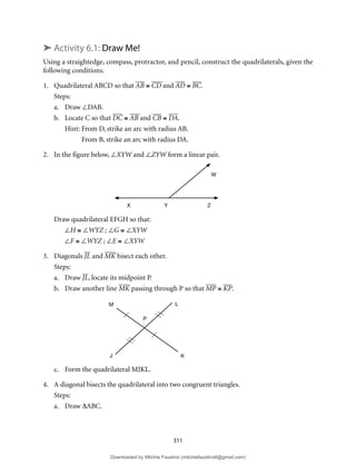 311
➤ Activity 6.1: Draw Me!
Using a straightedge, compass, protractor, and pencil, construct the quadrilaterals, given the
following conditions.
1. Quadrilateral ABCD so that AB ≅ CD and AD ≅ BC.
Steps:
a. Draw ∠DAB.
b. Locate C so that DC ≅ AB and CB ≅ DA.
Hint: From D, strike an arc with radius AB.
From B, strike an arc with radius DA.
2. In the figure below, ∠XYW and ∠ZYW form a linear pair.
Draw quadrilateral EFGH so that:
∠H ≅ ∠WYZ ; ∠G ≅ ∠XYW
∠F ≅ ∠WYZ ; ∠E ≅ ∠XYW
3. Diagonals JL and MK bisect each other.
Steps:
a. Draw JL, locate its midpoint P.
b. Draw another line MK passing through P so that MP ≅ KP.
c. Form the quadrilateral MJKL.
4. A diagonal bisects the quadrilateral into two congruent triangles.
Steps:
a. Draw ∆ABC.
X Y Z
W
M L
K
J
P
Downloaded by Mitchie Faustino (mitchiefaustino6@gmail.com)
lOMoARcPSD|10983166
 
