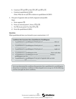 312
b. Construct AD and BD so that AD ≅ BC and BD ≅ AC.
c. Construct quadrilateral ACBD.
(Note: What do we call AB in relation to quadrilateral ACBD?)
5. One pair of opposite sides are both congruent and parallel.
Steps:
a. Draw segment AB.
b. From an external point C, draw a CQ || AB.
c. On CQ, locate point D so that CD ≅ AB.
d. Form the quadrilateral ABDC.
Question:
What quadrilaterals have you formed in your constructions 1–5?
Conditions that Guarantee that a Quadrilateral a Parallelogram
1. A quadrilateral is a parallelogram if both pairs of ________________ sides are
________________.
2. A quadrilateral is a parallelogram if both pairs of ________________ angles are
________________.
3. A quadrilateral is a parallelogram if both pairs of ________________ angles are
________________.
4. A quadrilateral is a parallelogram if the ___________________ bisect each other.
5. A quadrilateral is a parallelogram if each _________________ divides a
parallelogram into two _______________________________.
6. A quadrilateral is a parallelogram if one pair of opposite sides are both
_____________ and _____________.
You’ve just determined the conditions that guarantee that a quadrilateral is a parallelogram.
Always bear in mind those conditions to help and guide you as you go on. Do the following
activities and apply the above conditions.
Downloaded by Mitchie Faustino (mitchiefaustino6@gmail.com)
lOMoARcPSD|10983166
 