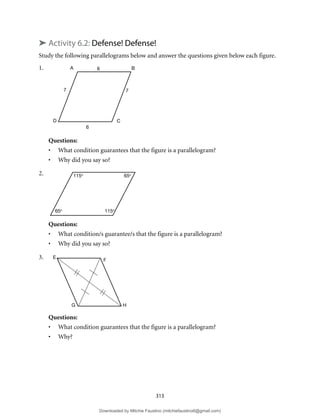 313
➤ Activity 6.2: Defense! Defense!
Study the following parallelograms below and answer the questions given below each figure.
1.
Questions:
• What condition guarantees that the figure is a parallelogram?
• Why did you say so?
2.
Questions:
• What condition/s guarantee/s that the figure is a parallelogram?
• Why did you say so?
3.
Questions:
• What condition guarantees that the figure is a parallelogram?
• Why?
A B
C
D
6
7
6
7
115o
65o
115o
65o
F
E
H
G
Downloaded by Mitchie Faustino (mitchiefaustino6@gmail.com)
lOMoARcPSD|10983166
 